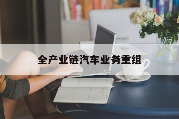 太原市全产业链汽车业务重组(全产业链汽车业务重组的意义)
